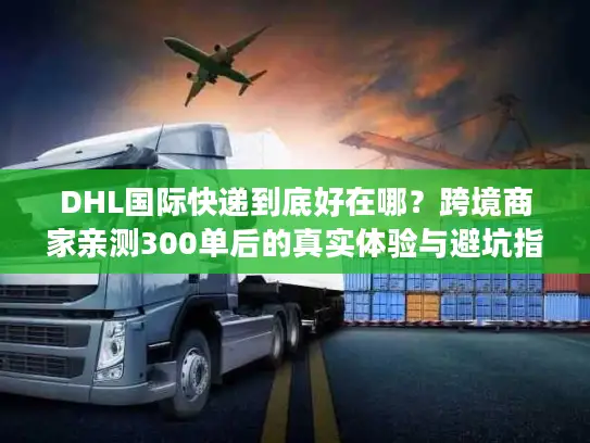 DHL国际快递到底好在哪？跨境商家亲测300单后的真实体验与避坑指南