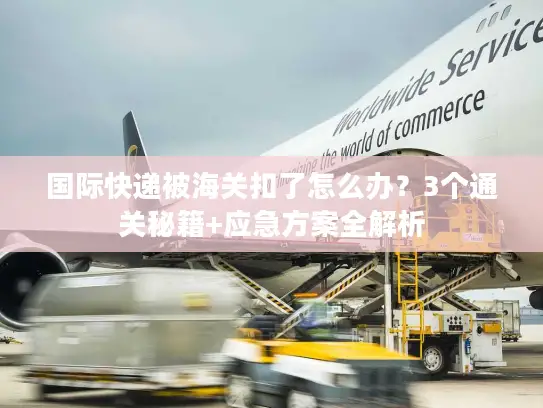 国际快递被海关扣了怎么办？3个通关秘籍+应急方案全解析