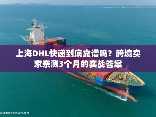 上海DHL快递到底靠谱吗？跨境卖家亲测3个月的实战答案
