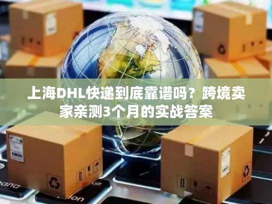 上海DHL快递到底靠谱吗？跨境卖家亲测3个月的实战答案