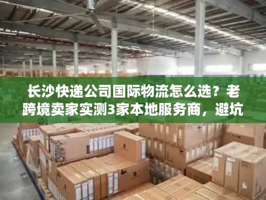 长沙快递公司国际物流怎么选？老跨境卖家实测3家本地服务商，避坑点全在这