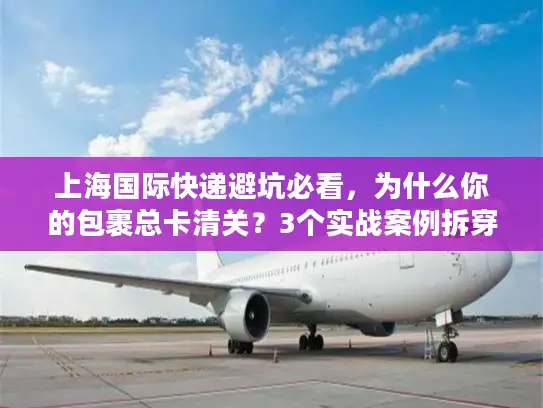 上海国际快递避坑必看，为什么你的包裹总卡清关？3个实战案例拆穿行业潜规则