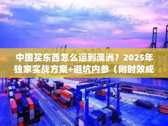 中国买东西怎么运到澳洲？2025年独家实战方案+避坑内参（附时效成本对比）