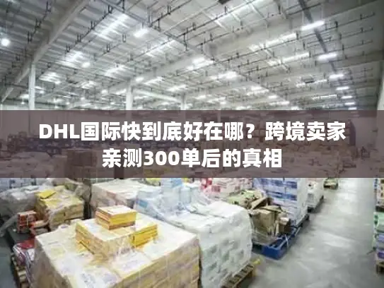 DHL国际快到底好在哪？跨境卖家亲测300单后的真相