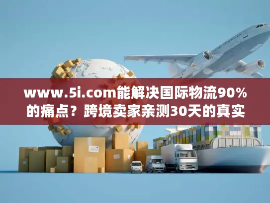 www.5i.com能解决国际物流90%的痛点？跨境卖家亲测30天的真实结论