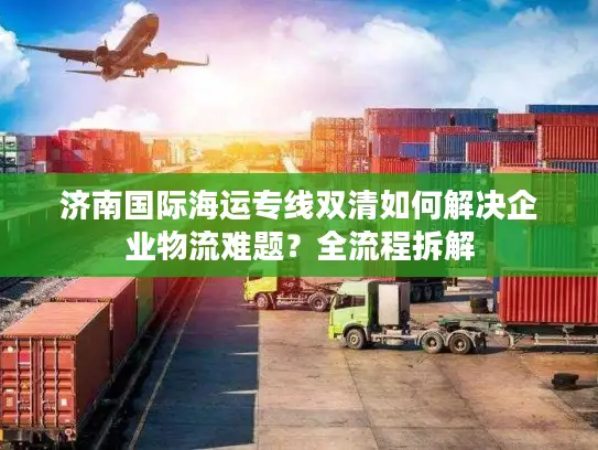 济南国际海运专线双清如何解决企业物流难题？全流程拆解