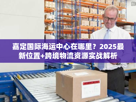 嘉定国际海运中心在哪里？2025最新位置+跨境物流资源实战解析