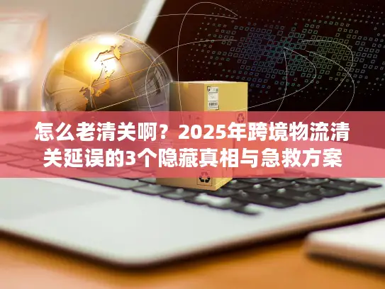 怎么老清关啊?2025年跨境物流清关延误的3个隐藏真相与急救方案 怎么老清关啊?2025年跨境物流清关延误的3个隐藏真相与急救方案