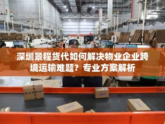 深圳景程货代如何解决物业企业跨境运输难题？专业方案解析