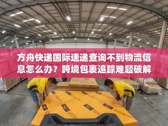 方舟快递国际速递查询不到物流信息怎么办？跨境包裹追踪难题破解指南