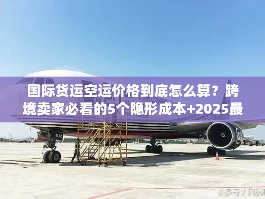 国际货运空运价格到底怎么算？跨境卖家必看的5个隐形成本+2025最新计价逻辑