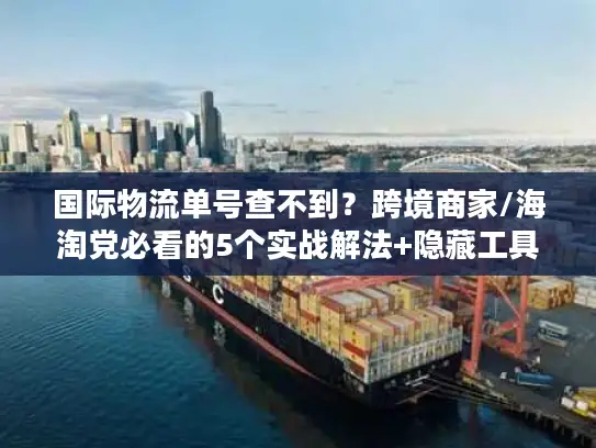 国际物流单号查不到？跨境商家/海淘党必看的5个实战解法+隐藏工具