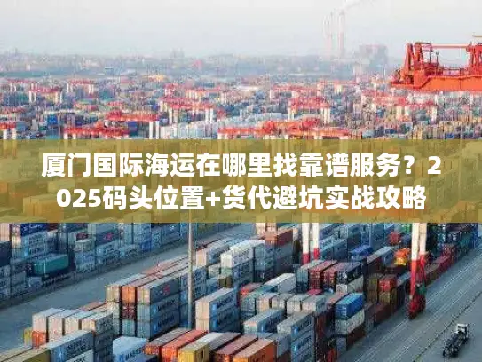 厦门国际海运在哪里找靠谱服务？2025码头位置+货代避坑实战攻略