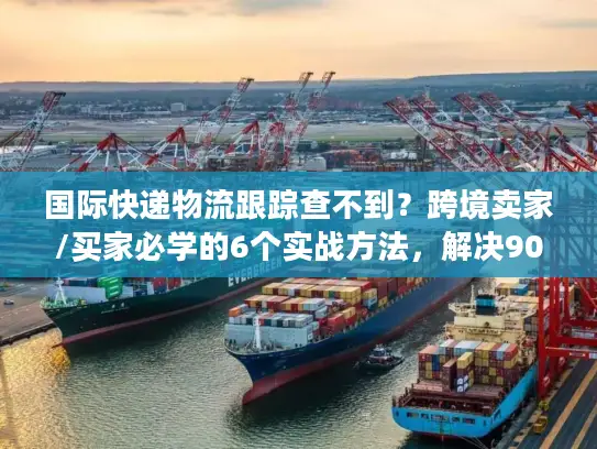 国际快递物流跟踪查不到？跨境卖家/买家必学的6个实战方法，解决90%跟踪痛点
