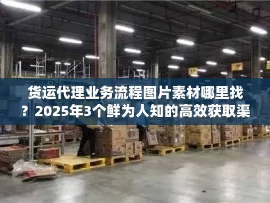货运代理业务流程图片素材哪里找？2025年3个鲜为人知的高效获取渠道+实战案例