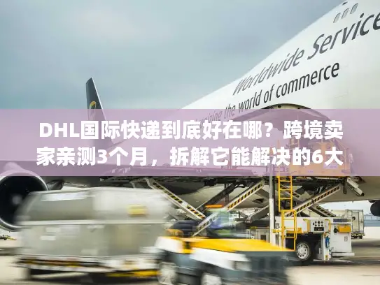 DHL国际快递到底好在哪？跨境卖家亲测3个月，拆解它能解决的6大物流痛点