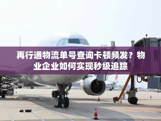 再行通物流单号查询卡顿频发？物业企业如何实现秒级追踪