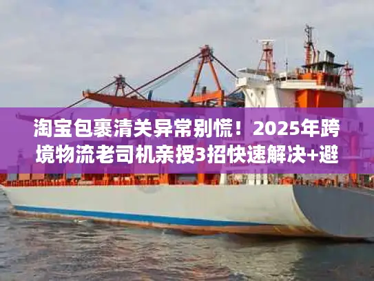 淘宝包裹清关异常别慌！2025年跨境物流老司机亲授3招快速解决+避坑秘籍