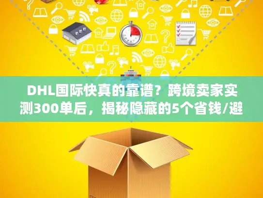 DHL国际快真的靠谱？跨境卖家实测300单后，揭秘隐藏的5个省钱/避坑真相