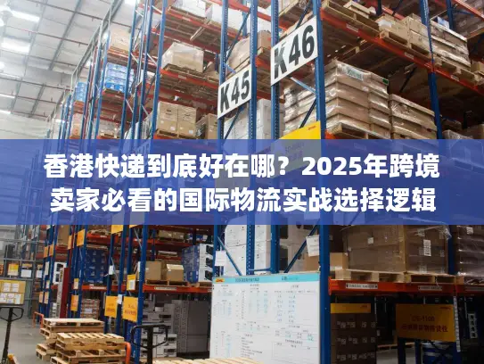 香港快递到底好在哪？2025年跨境卖家必看的国际物流实战选择逻辑
