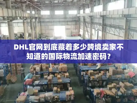 DHL官网到底藏着多少跨境卖家不知道的国际物流加速密码？