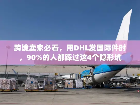 跨境卖家必看，用DHL发国际件时，90%的人都踩过这4个隐形坑