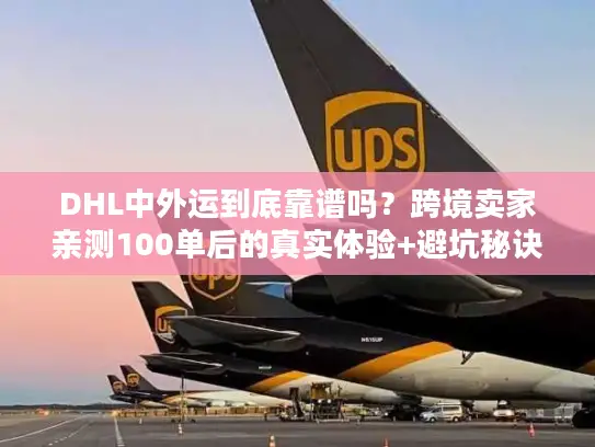 DHL中外运到底靠谱吗？跨境卖家亲测100单后的真实体验+避坑秘诀