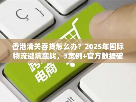 香港清关吞货怎么办？2025年国际物流避坑实战，3案例+官方数据破解货代套路