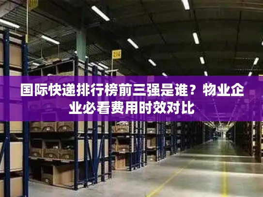 国际快递排行榜前三强是谁？物业企业必看费用时效对比