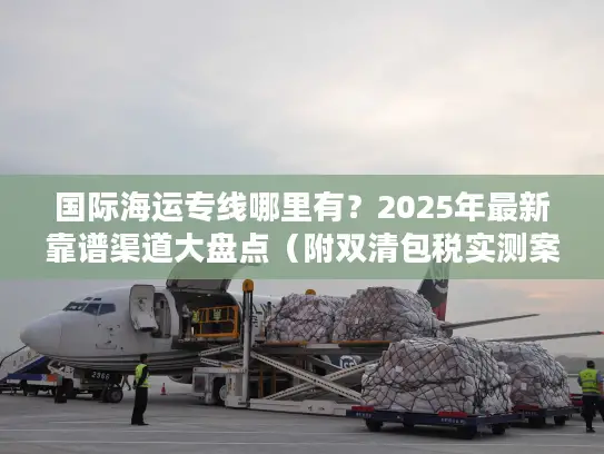 国际海运专线哪里有？2025年最新靠谱渠道大盘点（附双清包税实测案例）