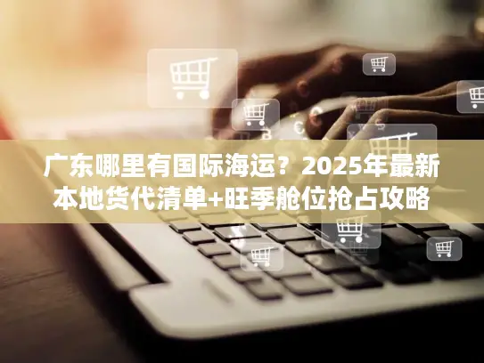 广东哪里有国际海运？2025年最新本地货代清单+旺季舱位抢占攻略