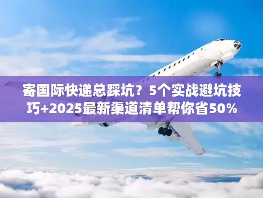 寄国际快递总踩坑？5个实战避坑技巧+2025最新渠道清单帮你省50%成本