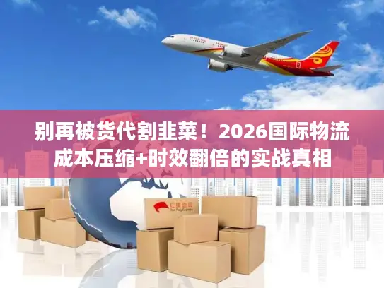 别再被货代割韭菜！2026国际物流成本压缩+时效翻倍的实战真相
