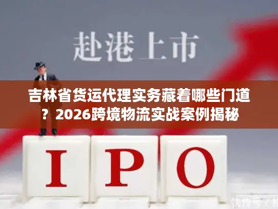 吉林省货运代理实务藏着哪些门道？2026跨境物流实战案例揭秘