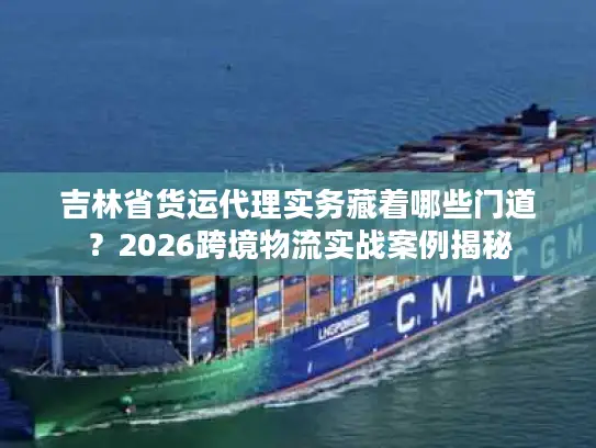 吉林省货运代理实务藏着哪些门道？2026跨境物流实战案例揭秘