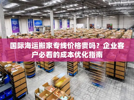 国际海运搬家专线价格贵吗？企业客户必看的成本优化指南