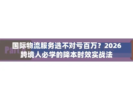 国际物流服务选不对亏百万？2026跨境人必学的降本时效实战法