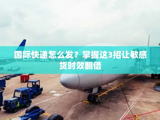 国际快递怎么发？掌握这3招让敏感货时效翻倍