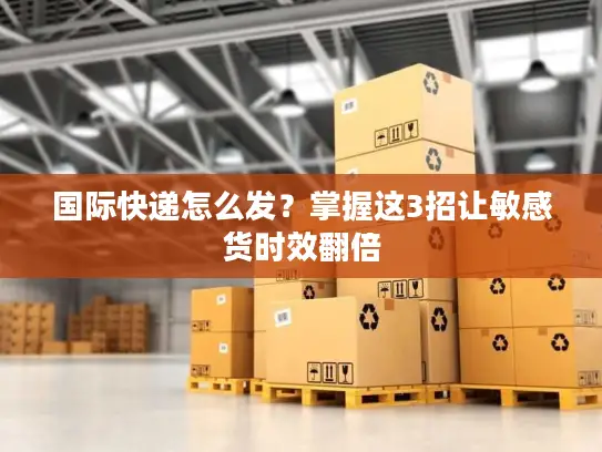 国际快递怎么发？掌握这3招让敏感货时效翻倍