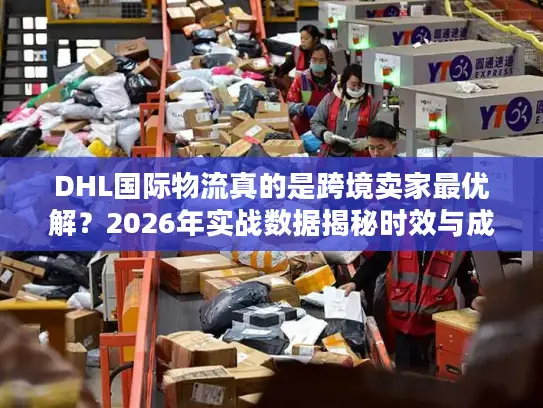 DHL国际物流真的是跨境卖家最优解？2026年实战数据揭秘时效与成本真相