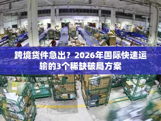 跨境货件急出？2026年国际快速运输的3个稀缺破局方案