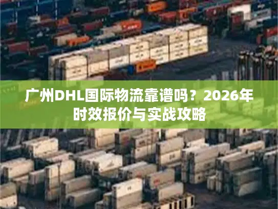 广州DHL国际物流靠谱吗？2026年时效报价与实战攻略