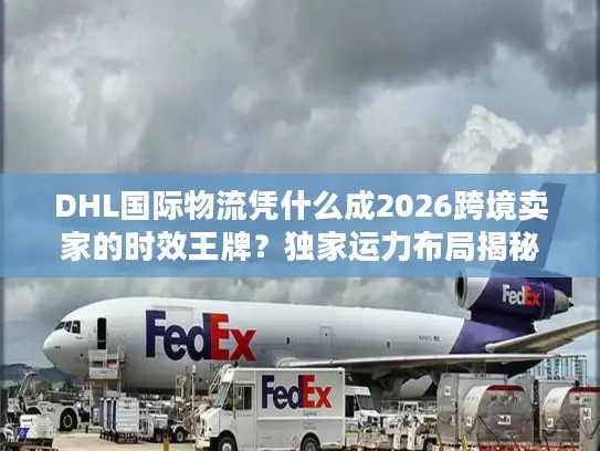 DHL国际物流凭什么成2026跨境卖家的时效王牌？独家运力布局揭秘