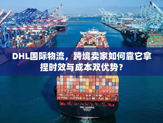 DHL国际物流，跨境卖家如何靠它拿捏时效与成本双优势？