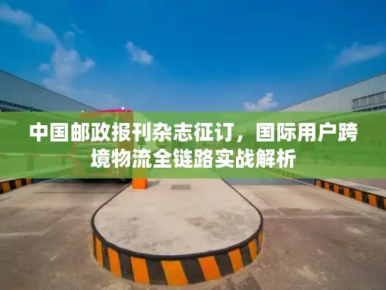中国邮政报刊杂志征订，国际用户跨境物流全链路实战解析