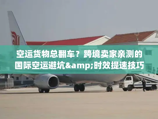 空运货物总翻车？跨境卖家亲测的国际空运避坑&时效提速技巧