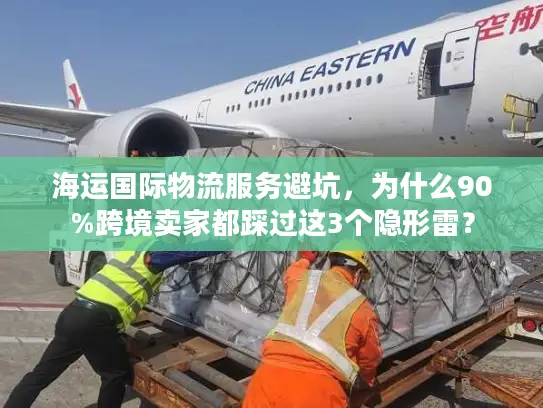 海运国际物流服务避坑，为什么90%跨境卖家都踩过这3个隐形雷？