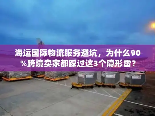 海运国际物流服务避坑，为什么90%跨境卖家都踩过这3个隐形雷？