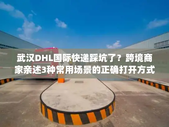 武汉DHL国际快递踩坑了？跨境商家亲述3种常用场景的正确打开方式