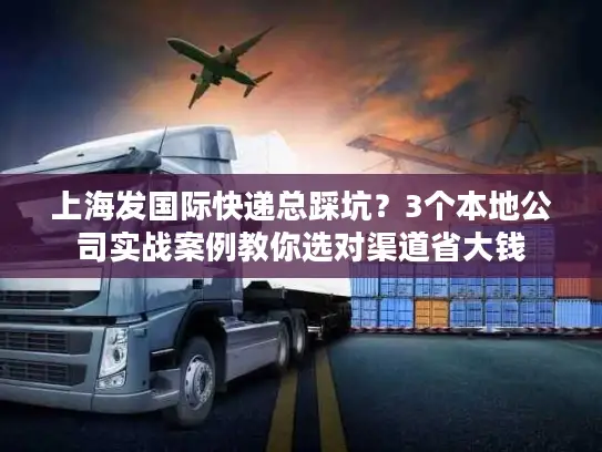 上海发国际快递总踩坑？3个本地公司实战案例教你选对渠道省大钱